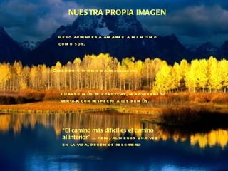 NUESTRA PROPIA IMAGEN Debo aprender a amarme a mi mismo  como soy. Creer en ti mismo da resultados. Cuando más te conozcas, mayor será tu ventaja con respecto a los demás. “ El camino más difícil es el camino  al interior”  ... pero, al menos una vez en la vida, debemos recorrerlo 