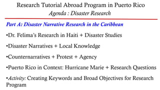 Research Tutorial Abroad Program in Puerto Rico
Agenda : Disaster Research
Part A: Disaster Narrative Research in the Caribbean
•Dr. Felima’s Research in Haiti + Disaster Studies
•Disaster Narratives + Local Knowledge
•Counternarratives + Protest + Agency
•Puerto Rico in Context: Hurricane Marie + Research Questions
•Activity: Creating Keywords and Broad Objectives for Research
Program
 