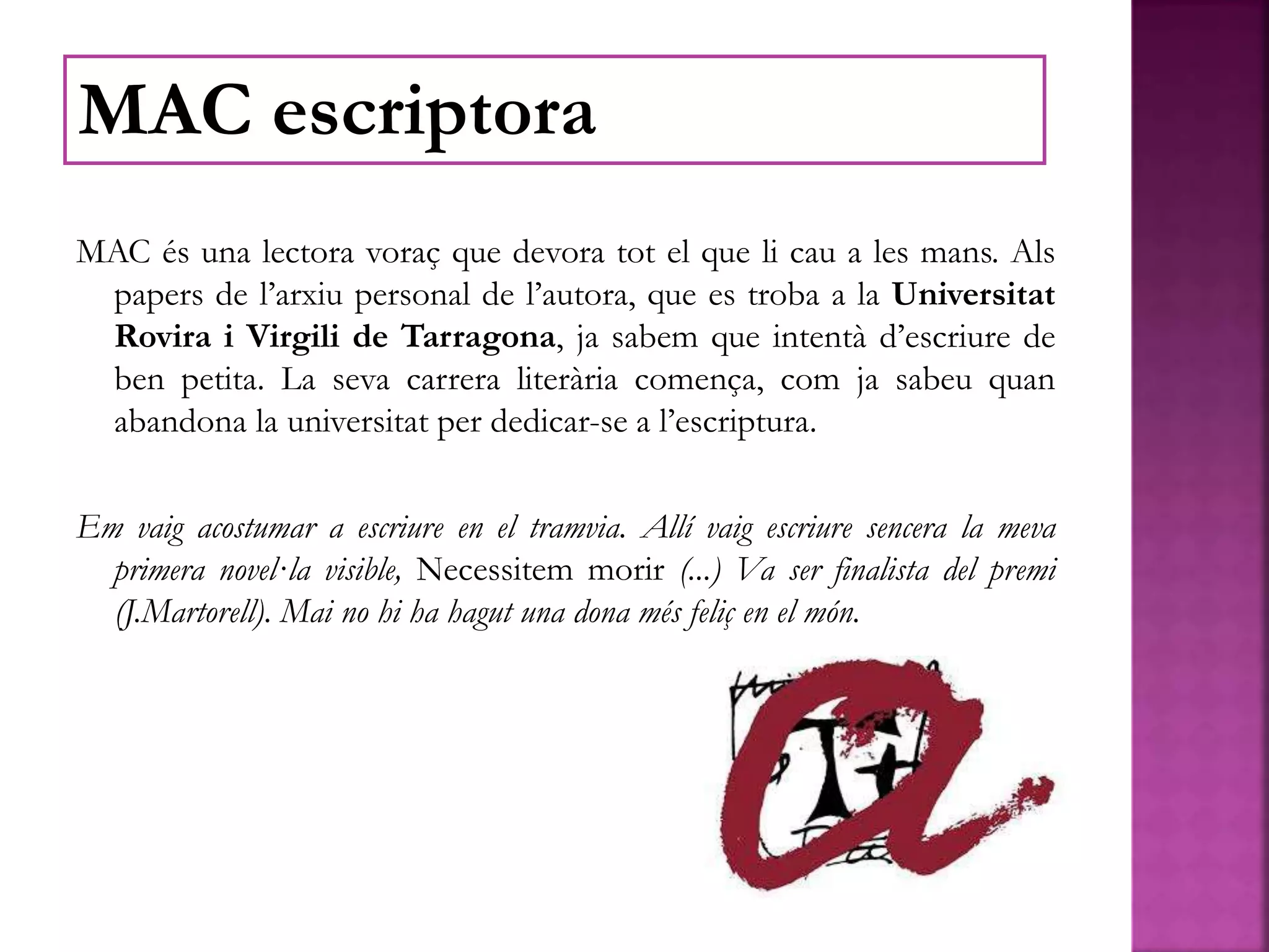 MAC és una lectora voraç que devora tot el que li cau a les mans. Als
papers de l’arxiu personal de l’autora, que es troba a la Universitat
Rovira i Virgili de Tarragona, ja sabem que intentà d’escriure de
ben petita. La seva carrera literària comença, com ja sabeu quan
abandona la universitat per dedicar-se a l’escriptura.
Em vaig acostumar a escriure en el tramvia. Allí vaig escriure sencera la meva
primera novel·la visible, Necessitem morir (...) Va ser finalista del premi
(J.Martorell). Mai no hi ha hagut una dona més feliç en el món.
MAC escriptora
 