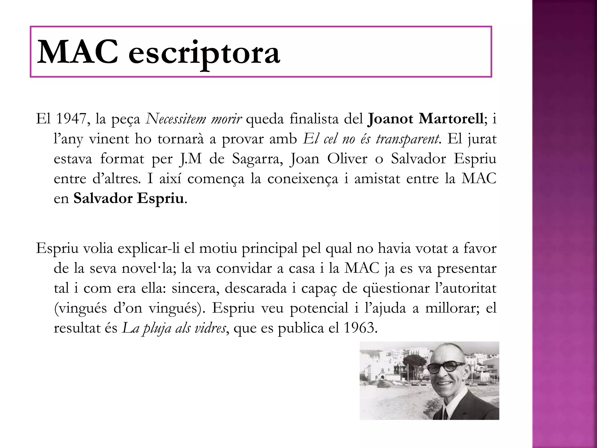El 1947, la peça Necessitem morir queda finalista del Joanot Martorell; i
l’any vinent ho tornarà a provar amb El cel no és transparent. El jurat
estava format per J.M de Sagarra, Joan Oliver o Salvador Espriu
entre d’altres. I així comença la coneixença i amistat entre la MAC
en Salvador Espriu.
Espriu volia explicar-li el motiu principal pel qual no havia votat a favor
de la seva novel·la; la va convidar a casa i la MAC ja es va presentar
tal i com era ella: sincera, descarada i capaç de qüestionar l’autoritat
(vingués d’on vingués). Espriu veu potencial i l’ajuda a millorar; el
resultat és La pluja als vidres, que es publica el 1963.
MAC escriptora
 