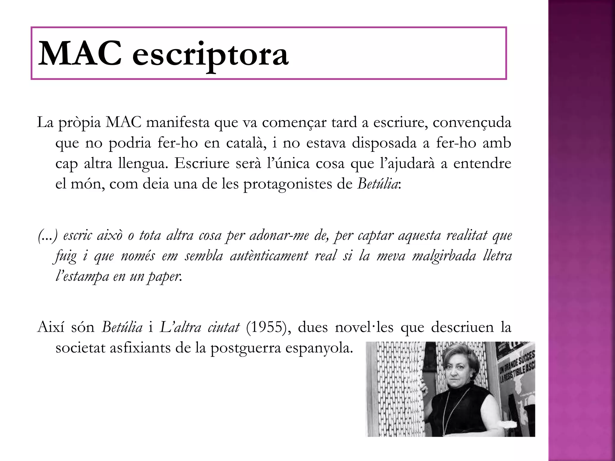 La pròpia MAC manifesta que va començar tard a escriure, convençuda
que no podria fer-ho en català, i no estava disposada a fer-ho amb
cap altra llengua. Escriure serà l’única cosa que l’ajudarà a entendre
el món, com deia una de les protagonistes de Betúlia:
(...) escric això o tota altra cosa per adonar-me de, per captar aquesta realitat que
fuig i que només em sembla autènticament real si la meva malgirbada lletra
l’estampa en un paper.
Així són Betúlia i L’altra ciutat (1955), dues novel·les que descriuen la
societat asfixiants de la postguerra espanyola.
MAC escriptora
 