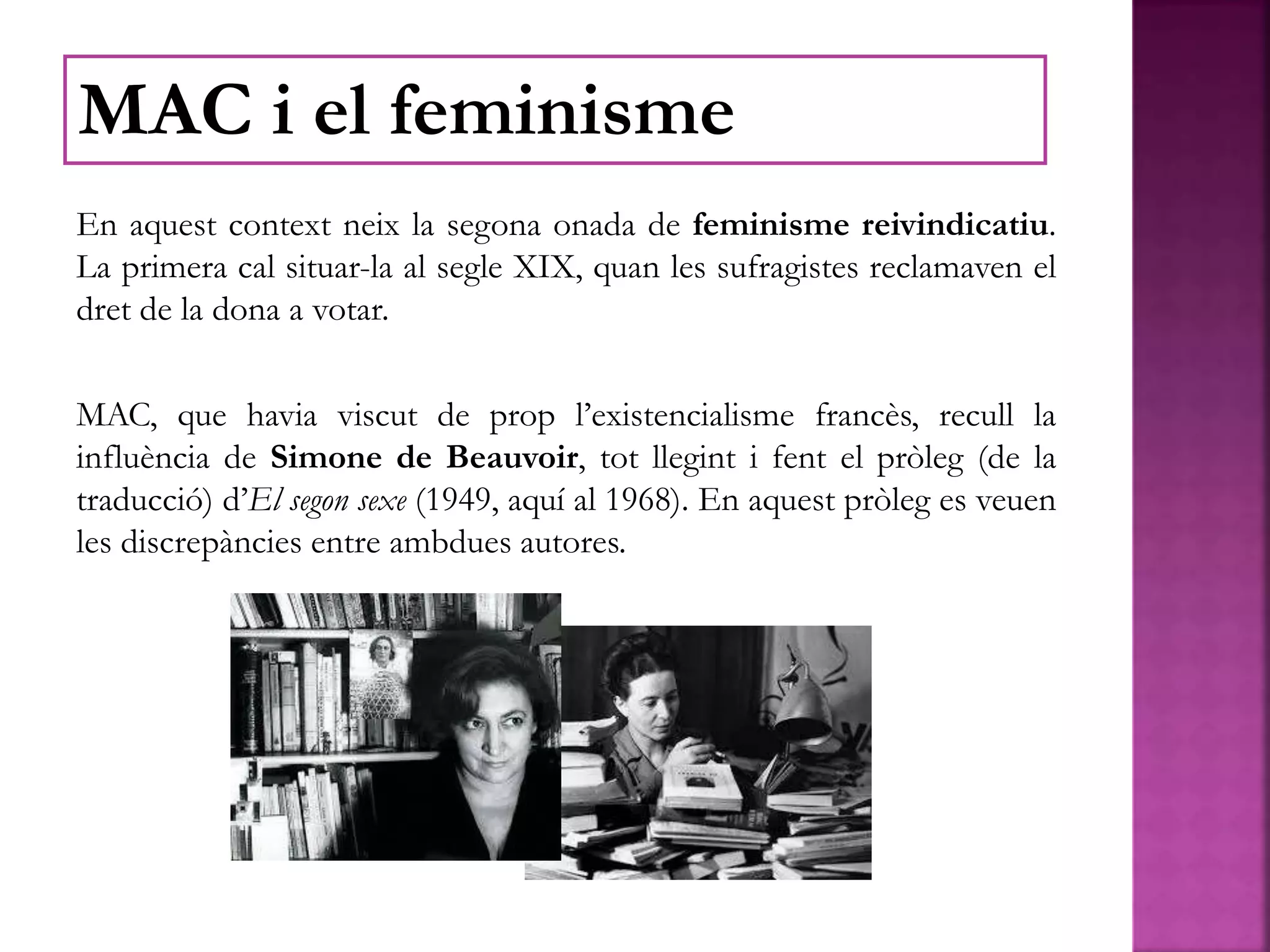 En aquest context neix la segona onada de feminisme reivindicatiu.
La primera cal situar-la al segle XIX, quan les sufragistes reclamaven el
dret de la dona a votar.
MAC, que havia viscut de prop l’existencialisme francès, recull la
influència de Simone de Beauvoir, tot llegint i fent el pròleg (de la
traducció) d’El segon sexe (1949, aquí al 1968). En aquest pròleg es veuen
les discrepàncies entre ambdues autores.
MAC i el feminisme
 