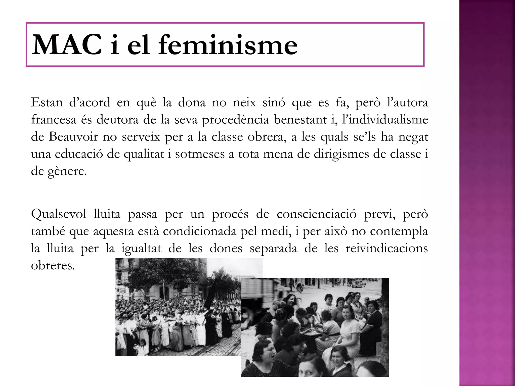 Estan d’acord en què la dona no neix sinó que es fa, però l’autora
francesa és deutora de la seva procedència benestant i, l’individualisme
de Beauvoir no serveix per a la classe obrera, a les quals se’ls ha negat
una educació de qualitat i sotmeses a tota mena de dirigismes de classe i
de gènere.
Qualsevol lluita passa per un procés de conscienciació previ, però
també que aquesta està condicionada pel medi, i per això no contempla
la lluita per la igualtat de les dones separada de les reivindicacions
obreres.
MAC i el feminisme
 