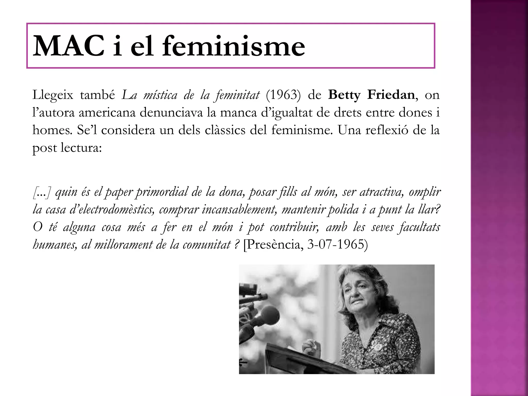Llegeix també La mística de la feminitat (1963) de Betty Friedan, on
l’autora americana denunciava la manca d’igualtat de drets entre dones i
homes. Se’l considera un dels clàssics del feminisme. Una reflexió de la
post lectura:
[...] quin és el paper primordial de la dona, posar fills al món, ser atractiva, omplir
la casa d’electrodomèstics, comprar incansablement, mantenir polida i a punt la llar?
O té alguna cosa més a fer en el món i pot contribuir, amb les seves facultats
humanes, al millorament de la comunitat ? [Presència, 3-07-1965)
MAC i el feminisme
 
