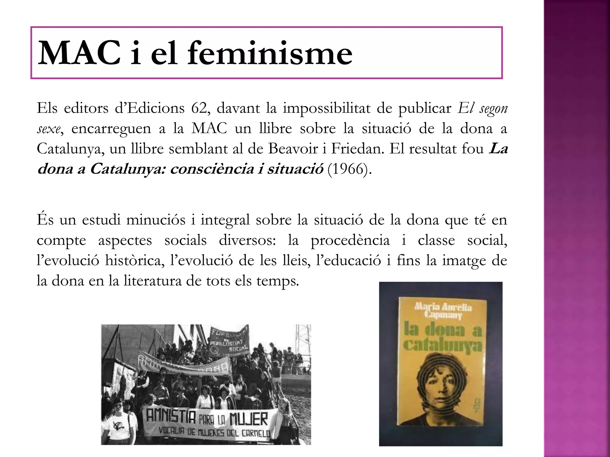 Els editors d’Edicions 62, davant la impossibilitat de publicar El segon
sexe, encarreguen a la MAC un llibre sobre la situació de la dona a
Catalunya, un llibre semblant al de Beavoir i Friedan. El resultat fou La
dona a Catalunya: consciència i situació (1966).
És un estudi minuciós i integral sobre la situació de la dona que té en
compte aspectes socials diversos: la procedència i classe social,
l’evolució històrica, l’evolució de les lleis, l’educació i fins la imatge de
la dona en la literatura de tots els temps.
MAC i el feminisme
 