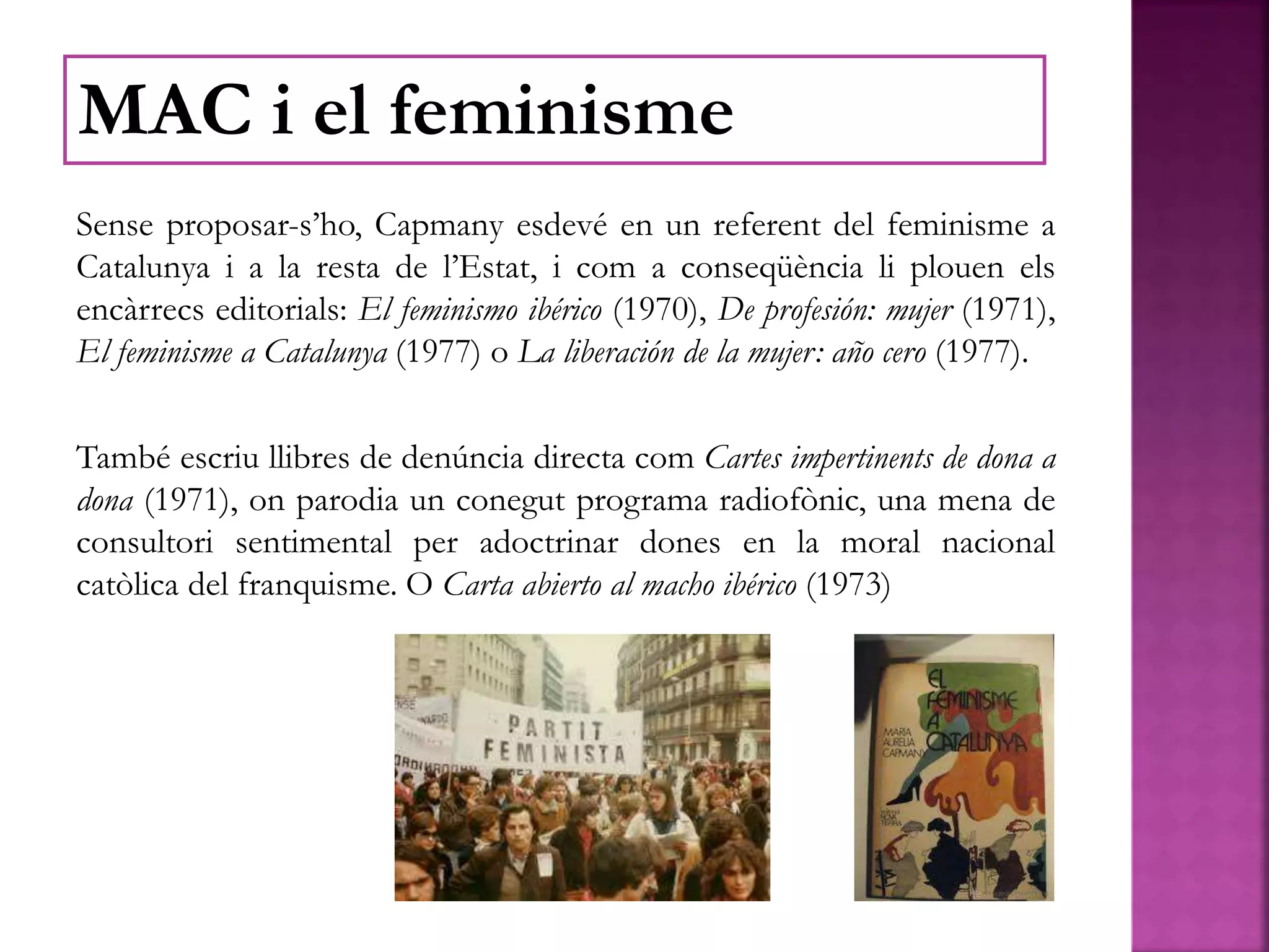 Sense proposar-s’ho, Capmany esdevé en un referent del feminisme a
Catalunya i a la resta de l’Estat, i com a conseqüència li plouen els
encàrrecs editorials: El feminismo ibérico (1970), De profesión: mujer (1971),
El feminisme a Catalunya (1977) o La liberación de la mujer: año cero (1977).
També escriu llibres de denúncia directa com Cartes impertinents de dona a
dona (1971), on parodia un conegut programa radiofònic, una mena de
consultori sentimental per adoctrinar dones en la moral nacional
catòlica del franquisme. O Carta abierto al macho ibérico (1973)
MAC i el feminisme
 