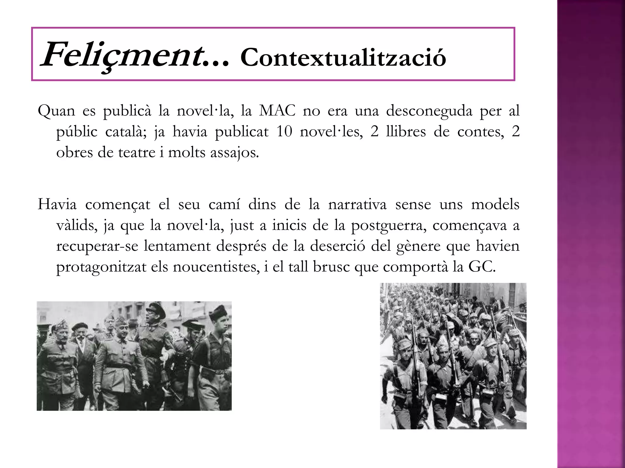 Quan es publicà la novel·la, la MAC no era una desconeguda per al
públic català; ja havia publicat 10 novel·les, 2 llibres de contes, 2
obres de teatre i molts assajos.
Havia començat el seu camí dins de la narrativa sense uns models
vàlids, ja que la novel·la, just a inicis de la postguerra, començava a
recuperar-se lentament després de la deserció del gènere que havien
protagonitzat els noucentistes, i el tall brusc que comportà la GC.
Feliçment... Contextualització
 