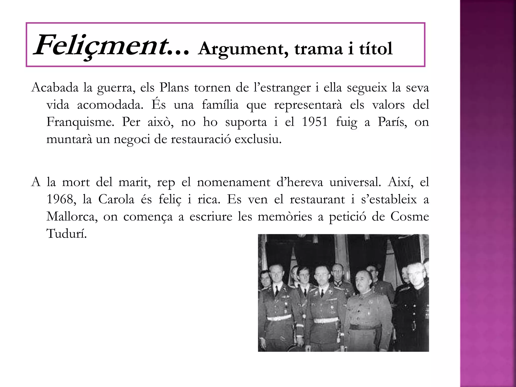 Acabada la guerra, els Plans tornen de l’estranger i ella segueix la seva
vida acomodada. És una família que representarà els valors del
Franquisme. Per això, no ho suporta i el 1951 fuig a París, on
muntarà un negoci de restauració exclusiu.
A la mort del marit, rep el nomenament d’hereva universal. Així, el
1968, la Carola és feliç i rica. Es ven el restaurant i s’estableix a
Mallorca, on comença a escriure les memòries a petició de Cosme
Tudurí.
Feliçment... Argument, trama i títol
 