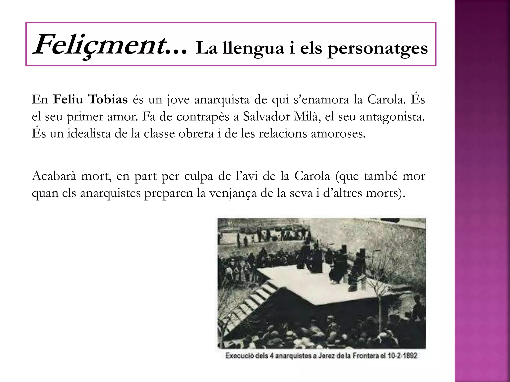 En Feliu Tobias és un jove anarquista de qui s’enamora la Carola. És
el seu primer amor. Fa de contrapès a Salvador Milà, el seu antagonista.
És un idealista de la classe obrera i de les relacions amoroses.
Acabarà mort, en part per culpa de l’avi de la Carola (que també mor
quan els anarquistes preparen la venjança de la seva i d’altres morts).
Feliçment... La llengua i els personatges
 