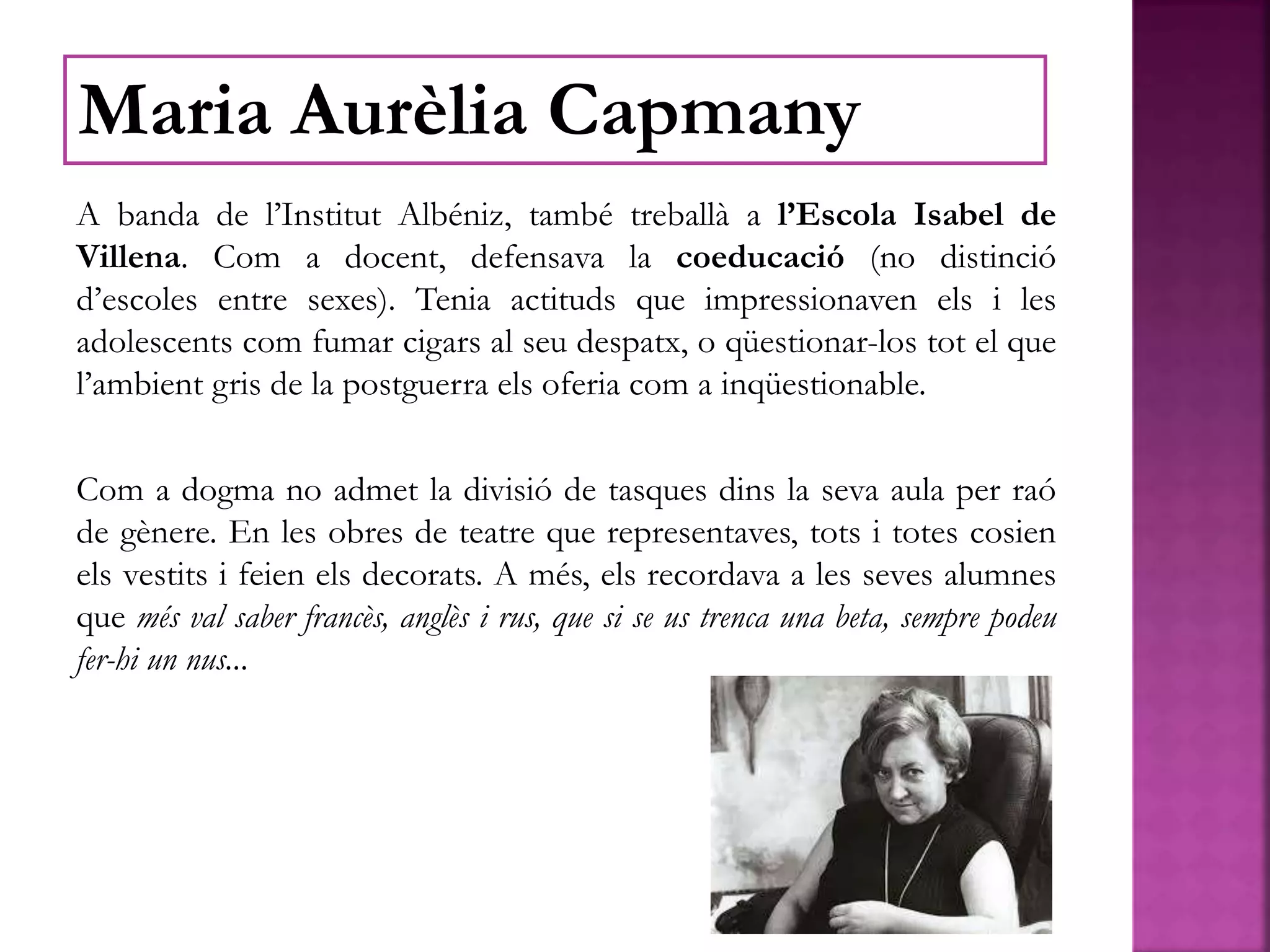 A banda de l’Institut Albéniz, també treballà a l’Escola Isabel de
Villena. Com a docent, defensava la coeducació (no distinció
d’escoles entre sexes). Tenia actituds que impressionaven els i les
adolescents com fumar cigars al seu despatx, o qüestionar-los tot el que
l’ambient gris de la postguerra els oferia com a inqüestionable.
Com a dogma no admet la divisió de tasques dins la seva aula per raó
de gènere. En les obres de teatre que representaves, tots i totes cosien
els vestits i feien els decorats. A més, els recordava a les seves alumnes
que més val saber francès, anglès i rus, que si se us trenca una beta, sempre podeu
fer-hi un nus...
Maria Aurèlia Capmany
 