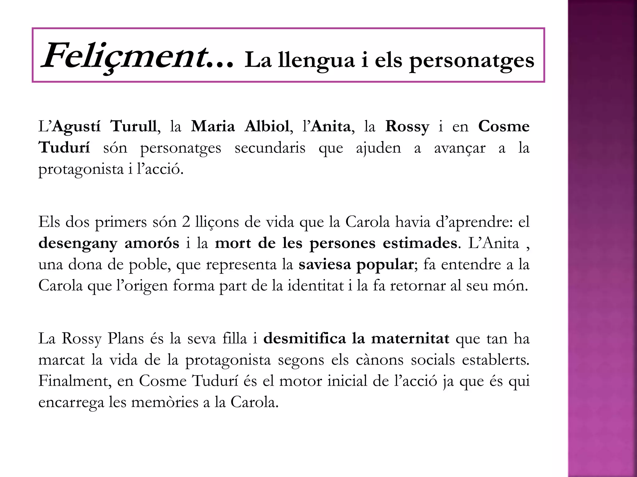 L’Agustí Turull, la Maria Albiol, l’Anita, la Rossy i en Cosme
Tudurí són personatges secundaris que ajuden a avançar a la
protagonista i l’acció.
Els dos primers són 2 lliçons de vida que la Carola havia d’aprendre: el
desengany amorós i la mort de les persones estimades. L’Anita ,
una dona de poble, que representa la saviesa popular; fa entendre a la
Carola que l’origen forma part de la identitat i la fa retornar al seu món.
La Rossy Plans és la seva filla i desmitifica la maternitat que tan ha
marcat la vida de la protagonista segons els cànons socials establerts.
Finalment, en Cosme Tudurí és el motor inicial de l’acció ja que és qui
encarrega les memòries a la Carola.
Feliçment... La llengua i els personatges
 