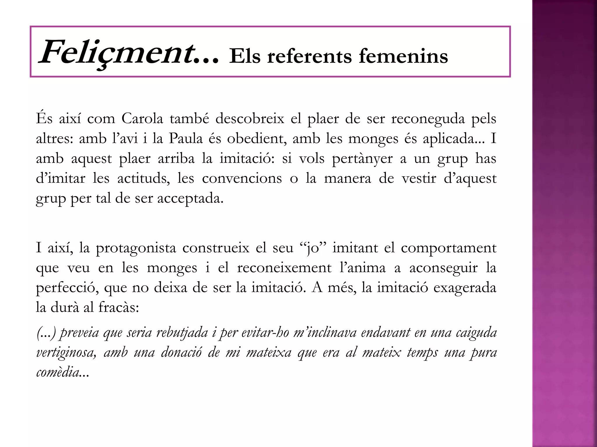 És així com Carola també descobreix el plaer de ser reconeguda pels
altres: amb l’avi i la Paula és obedient, amb les monges és aplicada... I
amb aquest plaer arriba la imitació: si vols pertànyer a un grup has
d’imitar les actituds, les convencions o la manera de vestir d’aquest
grup per tal de ser acceptada.
I així, la protagonista construeix el seu “jo” imitant el comportament
que veu en les monges i el reconeixement l’anima a aconseguir la
perfecció, que no deixa de ser la imitació. A més, la imitació exagerada
la durà al fracàs:
(...) preveia que seria rebutjada i per evitar-ho m’inclinava endavant en una caiguda
vertiginosa, amb una donació de mi mateixa que era al mateix temps una pura
comèdia...
Feliçment... Els referents femenins
 