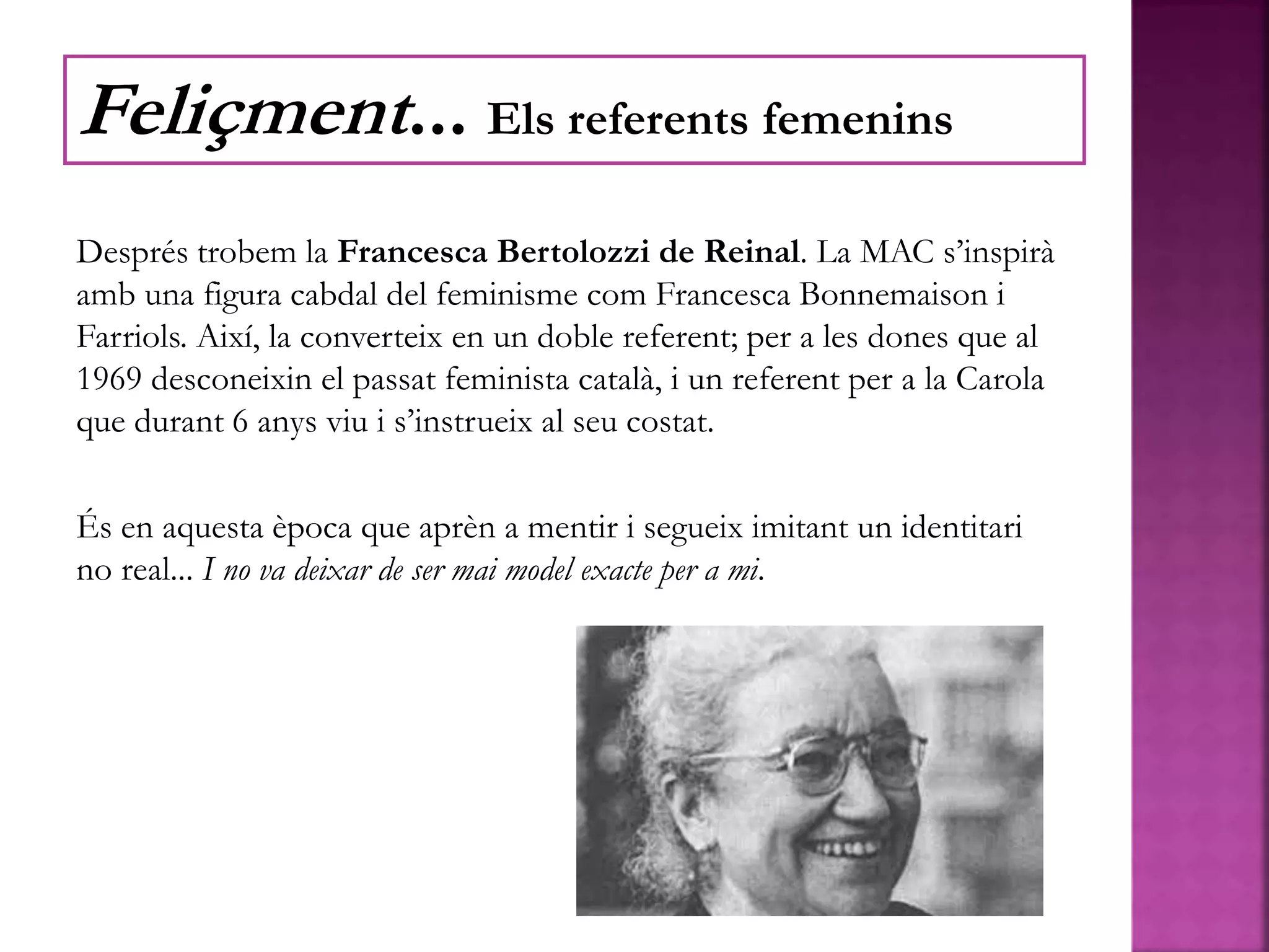 Després trobem la Francesca Bertolozzi de Reinal. La MAC s’inspirà
amb una figura cabdal del feminisme com Francesca Bonnemaison i
Farriols. Així, la converteix en un doble referent; per a les dones que al
1969 desconeixin el passat feminista català, i un referent per a la Carola
que durant 6 anys viu i s’instrueix al seu costat.
És en aquesta època que aprèn a mentir i segueix imitant un identitari
no real... I no va deixar de ser mai model exacte per a mi.
Feliçment... Els referents femenins
 