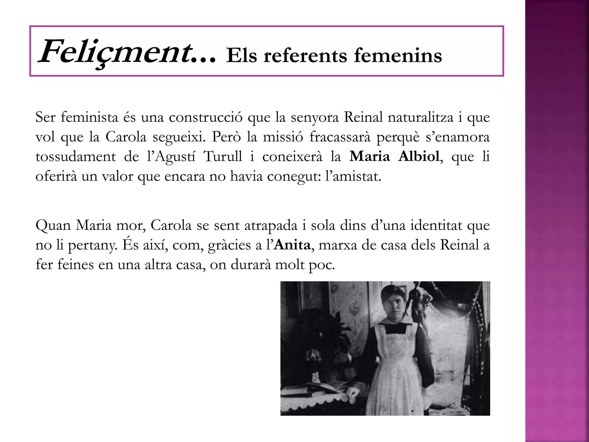 Ser feminista és una construcció que la senyora Reinal naturalitza i que
vol que la Carola segueixi. Però la missió fracassarà perquè s’enamora
tossudament de l’Agustí Turull i coneixerà la Maria Albiol, que li
oferirà un valor que encara no havia conegut: l’amistat.
Quan Maria mor, Carola se sent atrapada i sola dins d’una identitat que
no li pertany. És així, com, gràcies a l’Anita, marxa de casa dels Reinal a
fer feines en una altra casa, on durarà molt poc.
Feliçment... Els referents femenins
 