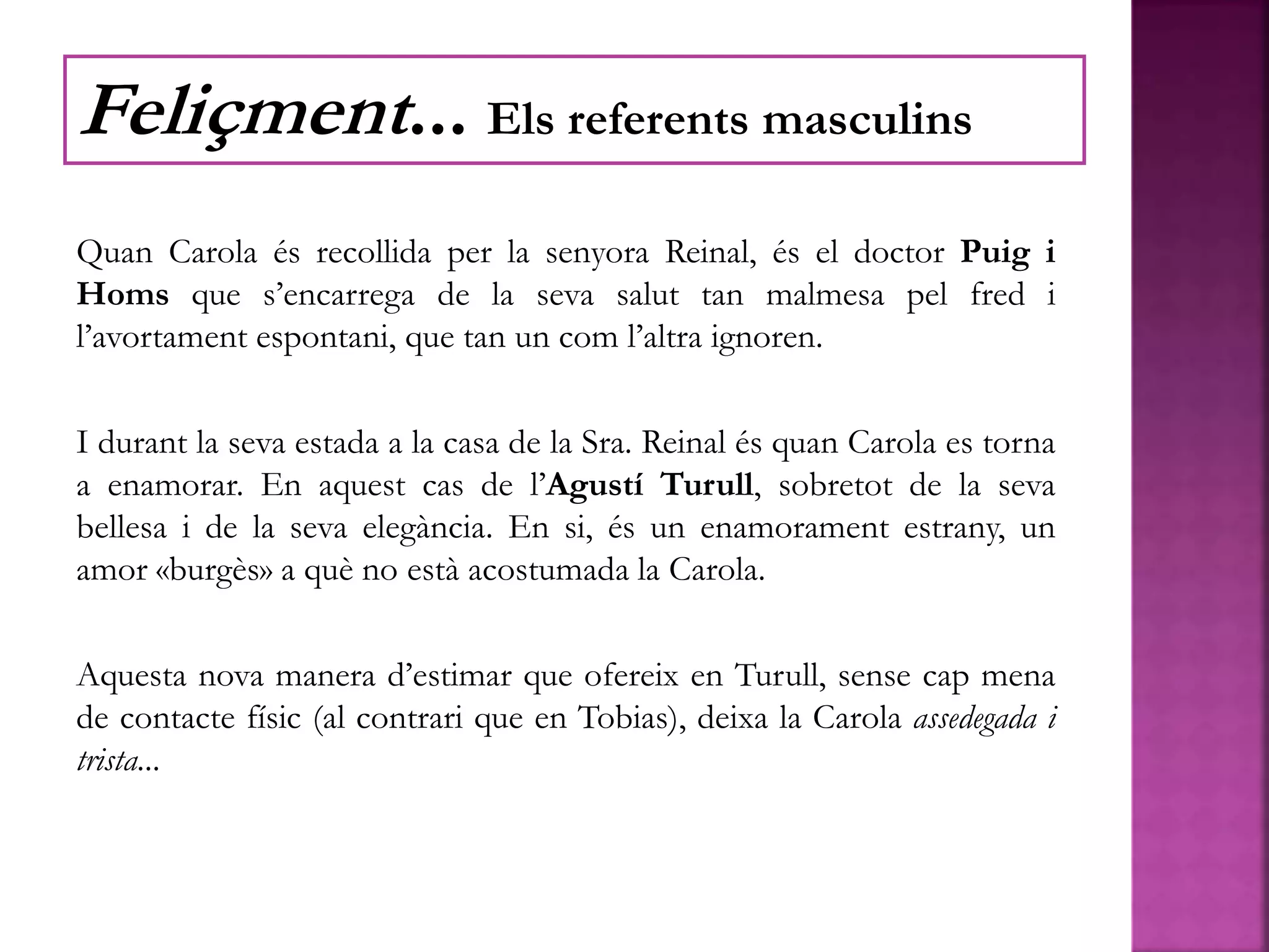 Quan Carola és recollida per la senyora Reinal, és el doctor Puig i
Homs que s’encarrega de la seva salut tan malmesa pel fred i
l’avortament espontani, que tan un com l’altra ignoren.
I durant la seva estada a la casa de la Sra. Reinal és quan Carola es torna
a enamorar. En aquest cas de l’Agustí Turull, sobretot de la seva
bellesa i de la seva elegància. En si, és un enamorament estrany, un
amor «burgès» a què no està acostumada la Carola.
Aquesta nova manera d’estimar que ofereix en Turull, sense cap mena
de contacte físic (al contrari que en Tobias), deixa la Carola assedegada i
trista...
Feliçment... Els referents masculins
 