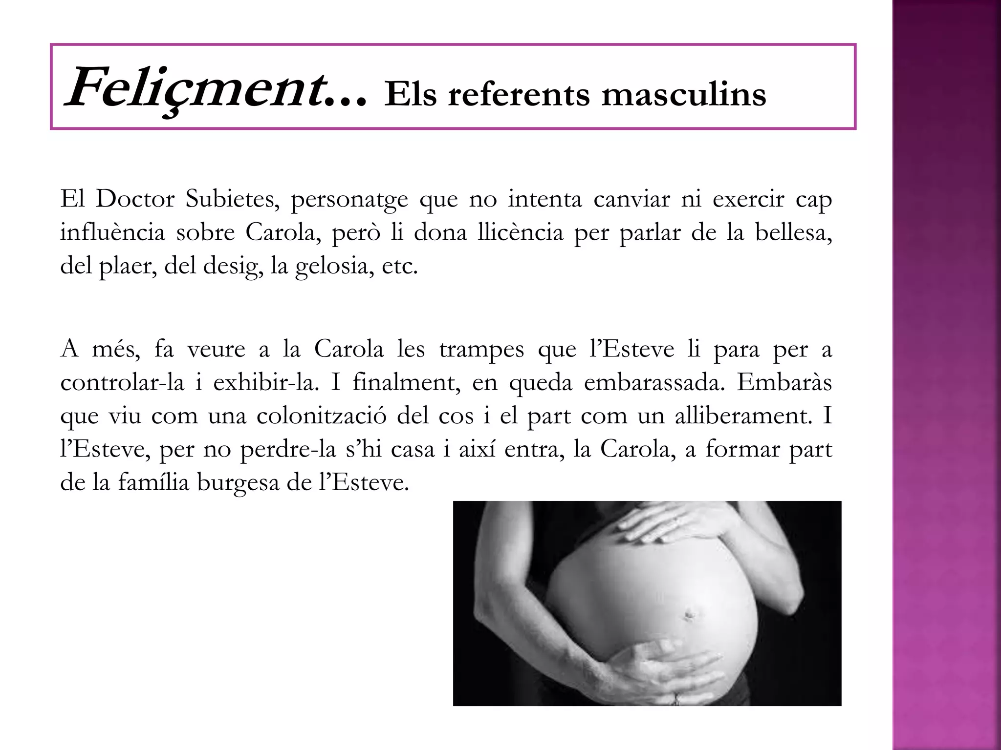 El Doctor Subietes, personatge que no intenta canviar ni exercir cap
influència sobre Carola, però li dona llicència per parlar de la bellesa,
del plaer, del desig, la gelosia, etc.
A més, fa veure a la Carola les trampes que l’Esteve li para per a
controlar-la i exhibir-la. I finalment, en queda embarassada. Embaràs
que viu com una colonització del cos i el part com un alliberament. I
l’Esteve, per no perdre-la s’hi casa i així entra, la Carola, a formar part
de la família burgesa de l’Esteve.
Feliçment... Els referents masculins
 