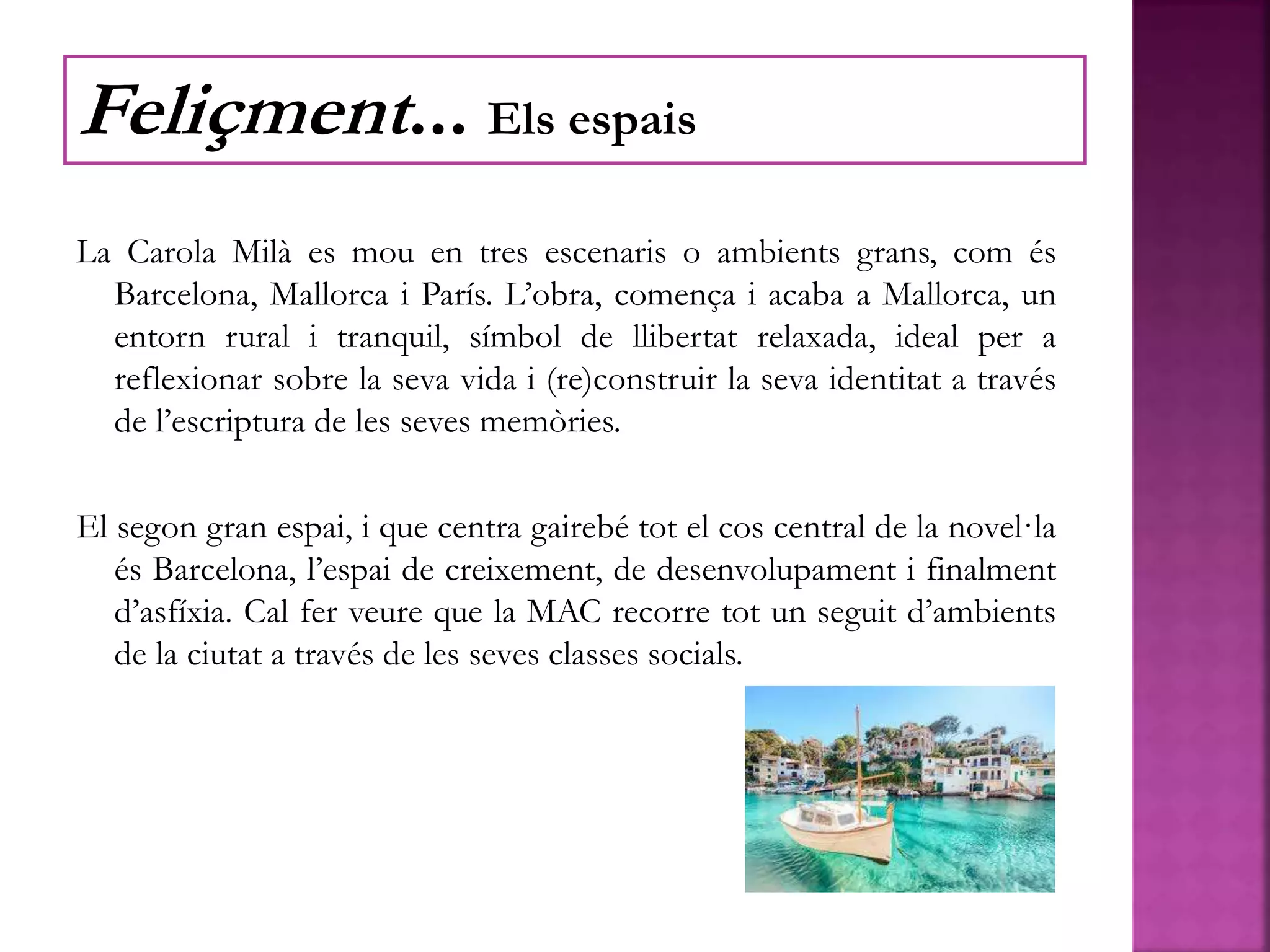 La Carola Milà es mou en tres escenaris o ambients grans, com és
Barcelona, Mallorca i París. L’obra, comença i acaba a Mallorca, un
entorn rural i tranquil, símbol de llibertat relaxada, ideal per a
reflexionar sobre la seva vida i (re)construir la seva identitat a través
de l’escriptura de les seves memòries.
El segon gran espai, i que centra gairebé tot el cos central de la novel·la
és Barcelona, l’espai de creixement, de desenvolupament i finalment
d’asfíxia. Cal fer veure que la MAC recorre tot un seguit d’ambients
de la ciutat a través de les seves classes socials.
Feliçment... Els espais
 