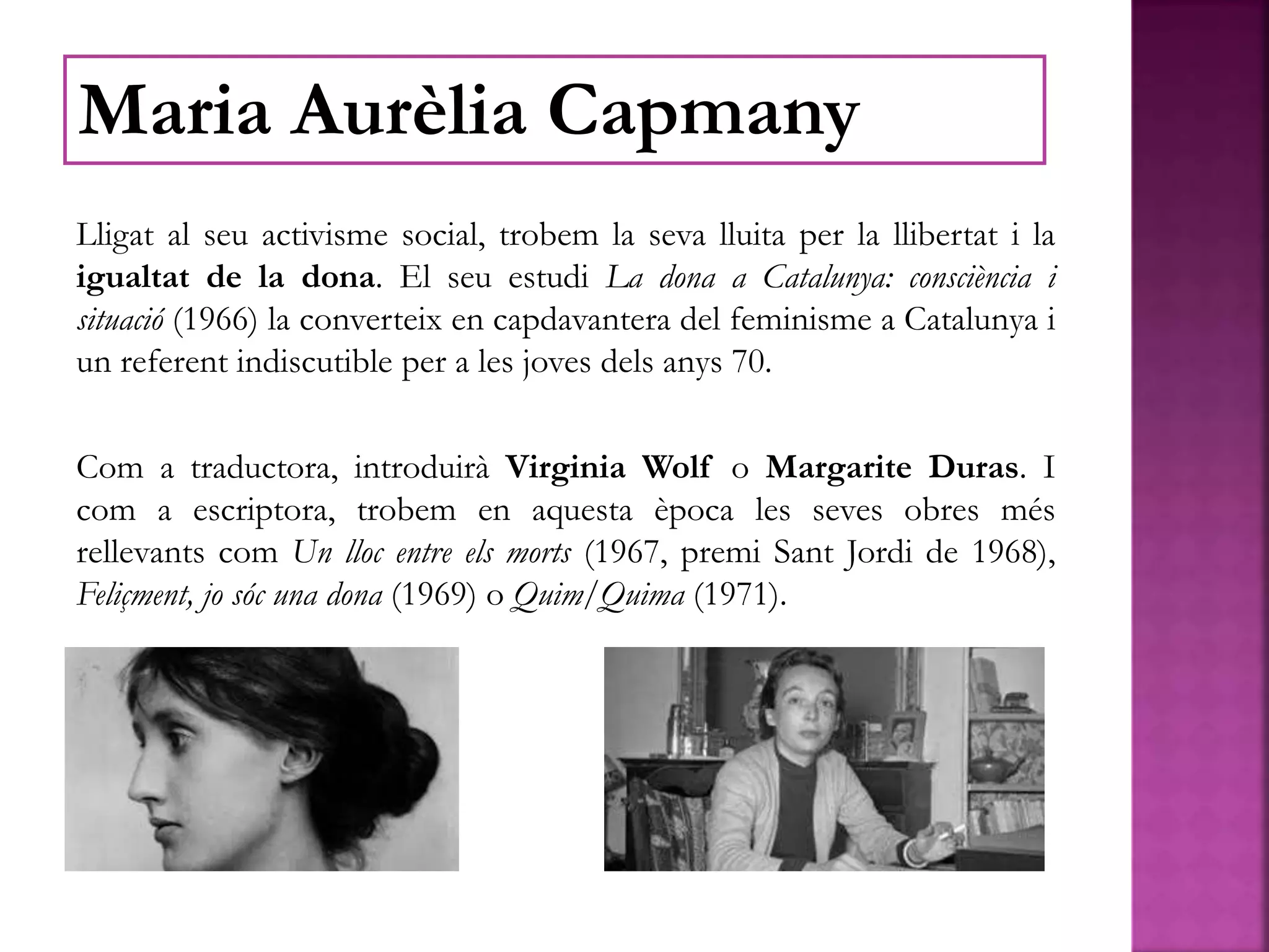 Lligat al seu activisme social, trobem la seva lluita per la llibertat i la
igualtat de la dona. El seu estudi La dona a Catalunya: consciència i
situació (1966) la converteix en capdavantera del feminisme a Catalunya i
un referent indiscutible per a les joves dels anys 70.
Com a traductora, introduirà Virginia Wolf o Margarite Duras. I
com a escriptora, trobem en aquesta època les seves obres més
rellevants com Un lloc entre els morts (1967, premi Sant Jordi de 1968),
Feliçment, jo sóc una dona (1969) o Quim/Quima (1971).
Maria Aurèlia Capmany
 