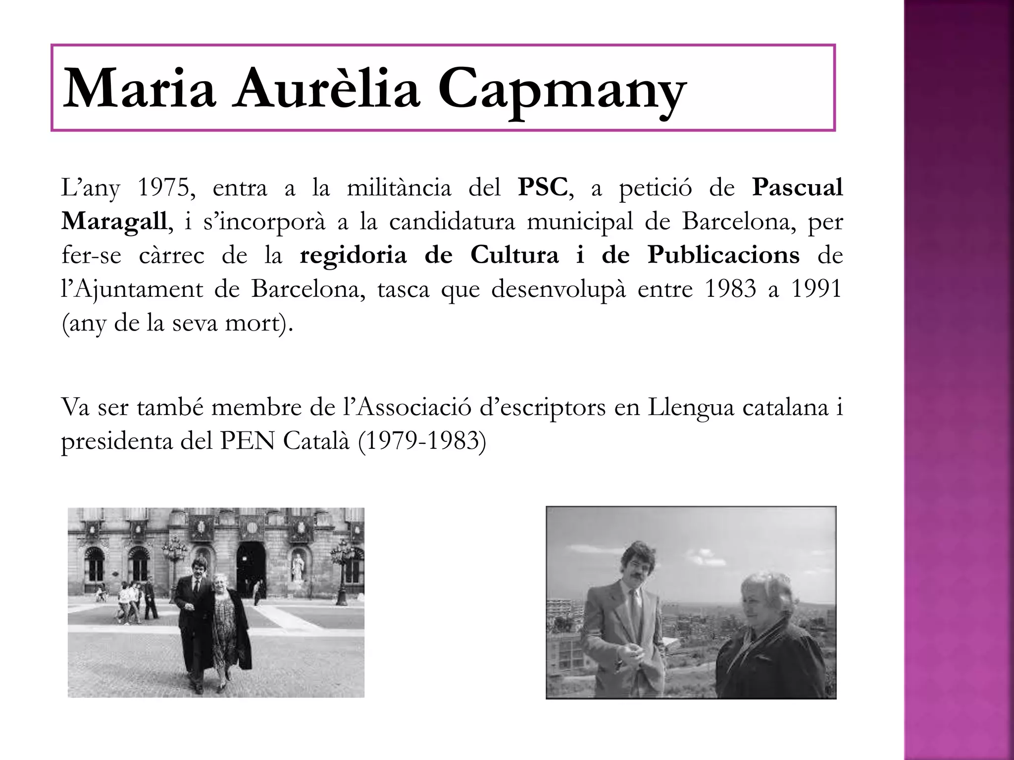L’any 1975, entra a la militància del PSC, a petició de Pascual
Maragall, i s’incorporà a la candidatura municipal de Barcelona, per
fer-se càrrec de la regidoria de Cultura i de Publicacions de
l’Ajuntament de Barcelona, tasca que desenvolupà entre 1983 a 1991
(any de la seva mort).
Va ser també membre de l’Associació d’escriptors en Llengua catalana i
presidenta del PEN Català (1979-1983)
Maria Aurèlia Capmany
 