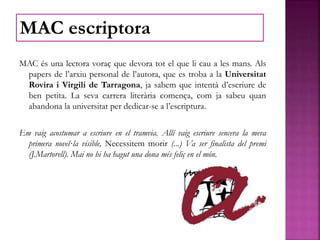 MAC és una lectora voraç que devora tot el que li cau a les mans. Als
papers de l’arxiu personal de l’autora, que es troba a la Universitat
Rovira i Virgili de Tarragona, ja sabem que intentà d’escriure de
ben petita. La seva carrera literària comença, com ja sabeu quan
abandona la universitat per dedicar-se a l’escriptura.
Em vaig acostumar a escriure en el tramvia. Allí vaig escriure sencera la meva
primera novel·la visible, Necessitem morir (...) Va ser finalista del premi
(J.Martorell). Mai no hi ha hagut una dona més feliç en el món.
MAC escriptora
 