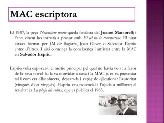 El 1947, la peça Necessitem morir queda finalista del Joanot Martorell; i
l’any vinent ho tornarà a provar amb El cel no és transparent. El jurat
estava format per J.M de Sagarra, Joan Oliver o Salvador Espriu
entre d’altres. I així comença la coneixença i amistat entre la MAC
en Salvador Espriu.
Espriu volia explicar-li el motiu principal pel qual no havia votat a favor
de la seva novel·la; la va convidar a casa i la MAC ja es va presentar
tal i com era ella: sincera, descarada i capaç de qüestionar l’autoritat
(vingués d’on vingués). Espriu veu potencial i l’ajuda a millorar; el
resultat és La pluja als vidres, que es publica el 1963.
MAC escriptora
 