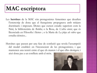 Les heroïnes de la MAC són protagonistes femenines que desafien
l’estereotip de dona que el franquisme propugnava amb mitjans
doctrinaris i imposats. Dones que cursen estudis superiors com la
Niní, la bibliotecària de Betúlia; o la Rosa, de L’altra ciutat, que és
llicenciada en Filosofia i lletres ; o la Maria de La pluja als vidres que
estudia ciències...
Heroïnes que passen per una fase de confusió que revela l’assumpció
del model establert en l’inconscient de les protagonistes; i que
mantenen una tensió entre el que els manen i el que elles desitgen; i
això dona pas a un conflicte amb el món.
MAC escriptora
 