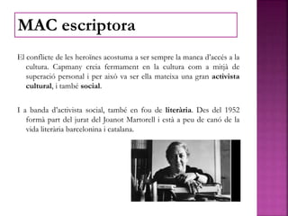 El conflicte de les heroïnes acostuma a ser sempre la manca d’accés a la
cultura. Capmany creia fermament en la cultura com a mitjà de
superació personal i per això va ser ella mateixa una gran activista
cultural, i també social.
I a banda d’activista social, també en fou de literària. Des del 1952
formà part del jurat del Joanot Martorell i està a peu de canó de la
vida literària barcelonina i catalana.
MAC escriptora
 