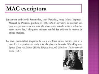 Juntament amb Jordi Sarsanedas, Joan Perucho, Josep Maria Espinàs i
Manuel de Pedrolo, publica el 1956 Cita de narradors, la intenció del
qual era presentar-se els uns als altres amb estudis crítics sobre les
seves novel·les, i d’aquesta manera també fer evident la manca de
crítica literària.
La seva personalitat inquieta la du a explorar nous camins per a la
novel·la i experimenta amb tots els gèneres literaris. Són d’aquesta
època Tana o la felicitat (1956), El gust de la pols (1962) o Un lloc entre els
morts (1967).
MAC escriptora
 