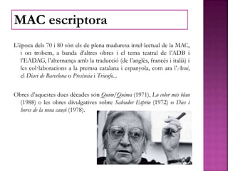 L’època dels 70 i 80 són els de plena maduresa intel·lectual de la MAC,
i on trobem, a banda d’altres obres i el tema teatral de l’ADB i
l’EADAG, l’alternança amb la traducció (de l’anglès, francès i italià) i
les col·laboracions a la premsa catalana i espanyola, com ara l’Avui,
el Diari de Barcelona o Presència i Triunfo...
Obres d’aquestes dues dècades són Quim/Quima (1971), Lo color més blau
(1988) o les obres divulgatives sobre Salvador Espriu (1972) o Dies i
hores de la nova cançó (1978).
MAC escriptora
 