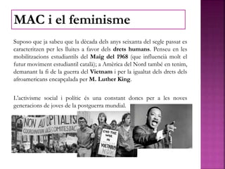 Suposo que ja sabeu que la dècada dels anys seixanta del segle passat es
caracteritzen per les lluites a favor dels drets humans. Penseu en les
mobilitzacions estudiantils del Maig del 1968 (que influencià molt el
futur moviment estudiantil català); a Amèrica del Nord també en tenim,
demanant la fi de la guerra del Vietnam i per la igualtat dels drets dels
afroamericans encapçalada per M. Luther King.
L’activisme social i polític és una constant doncs per a les noves
generacions de joves de la postguerra mundial.
MAC i el feminisme
 