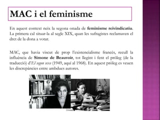 En aquest context neix la segona onada de feminisme reivindicatiu.
La primera cal situar-la al segle XIX, quan les sufragistes reclamaven el
dret de la dona a votar.
MAC, que havia viscut de prop l’existencialisme francès, recull la
influència de Simone de Beauvoir, tot llegint i fent el pròleg (de la
traducció) d’El segon sexe (1949, aquí al 1968). En aquest pròleg es veuen
les discrepàncies entre ambdues autores.
MAC i el feminisme
 
