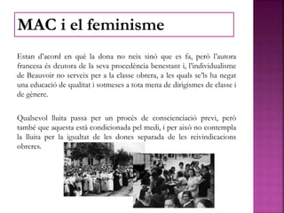 Estan d’acord en què la dona no neix sinó que es fa, però l’autora
francesa és deutora de la seva procedència benestant i, l’individualisme
de Beauvoir no serveix per a la classe obrera, a les quals se’ls ha negat
una educació de qualitat i sotmeses a tota mena de dirigismes de classe i
de gènere.
Qualsevol lluita passa per un procés de conscienciació previ, però
també que aquesta està condicionada pel medi, i per això no contempla
la lluita per la igualtat de les dones separada de les reivindicacions
obreres.
MAC i el feminisme
 
