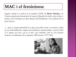 Llegeix també La mística de la feminitat (1963) de Betty Friedan, on
l’autora americana denunciava la manca d’igualtat de drets entre dones i
homes. Se’l considera un dels clàssics del feminisme. Una reflexió de la
post lectura:
[...] quin és el paper primordial de la dona, posar fills al món, ser atractiva, omplir
la casa d’electrodomèstics, comprar incansablement, mantenir polida i a punt la llar?
O té alguna cosa més a fer en el món i pot contribuir, amb les seves facultats
humanes, al millorament de la comunitat ? [Presència, 3-07-1965)
MAC i el feminisme
 