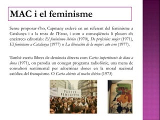 Sense proposar-s’ho, Capmany esdevé en un referent del feminisme a
Catalunya i a la resta de l’Estat, i com a conseqüència li plouen els
encàrrecs editorials: El feminismo ibérico (1970), De profesión: mujer (1971),
El feminisme a Catalunya (1977) o La liberación de la mujer: año cero (1977).
També escriu llibres de denúncia directa com Cartes impertinents de dona a
dona (1971), on parodia un conegut programa radiofònic, una mena de
consultori sentimental per adoctrinar dones en la moral nacional
catòlica del franquisme. O Carta abierto al macho ibérico (1973)
MAC i el feminisme
 