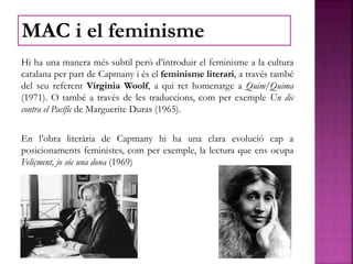 Hi ha una manera més subtil però d’introduir el feminisme a la cultura
catalana per part de Capmany i és el feminisme literari, a través també
del seu referent Virginia Woolf, a qui ret homenatge a Quim/Quima
(1971). O també a través de les traduccions, com per exemple Un dic
contra el Pacífic de Marguerite Duras (1965).
En l’obra literària de Capmany hi ha una clara evolució cap a
posicionaments feministes, com per exemple, la lectura que ens ocupa
Feliçment, jo sóc una dona (1969)
MAC i el feminisme
 
