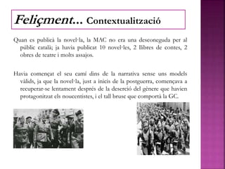 Quan es publicà la novel·la, la MAC no era una desconeguda per al
públic català; ja havia publicat 10 novel·les, 2 llibres de contes, 2
obres de teatre i molts assajos.
Havia començat el seu camí dins de la narrativa sense uns models
vàlids, ja que la novel·la, just a inicis de la postguerra, començava a
recuperar-se lentament després de la deserció del gènere que havien
protagonitzat els noucentistes, i el tall brusc que comportà la GC.
Feliçment... Contextualització
 