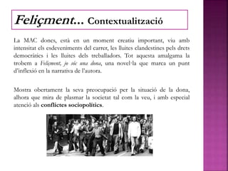 La MAC doncs, està en un moment creatiu important, viu amb
intensitat els esdeveniments del carrer, les lluites clandestines pels drets
democràtics i les lluites dels treballadors. Tot aquesta amalgama la
trobem a Feliçment, jo sóc una dona, una novel·la que marca un punt
d’inflexió en la narrativa de l’autora.
Mostra obertament la seva preocupació per la situació de la dona,
alhora que mira de plasmar la societat tal com la veu, i amb especial
atenció als conflictes sociopolítics.
Feliçment... Contextualització
 