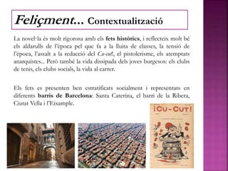 La novel·la és molt rigorosa amb els fets històrics, i reflecteix molt bé
els aldarulls de l’època pel que fa a la lluita de classes, la tensió de
l’època, l’assalt a la redacció del Cu-cut!, el pistolerisme, els atemptats
anarquistes... Però també la vida dissipada dels joves burgesos: els clubs
de tenis, els clubs socials, la vida al carrer.
Els fets es presenten ben estratificats socialment i representats en
diferents barris de Barcelona: Santa Caterina, el barri de la Ribera,
Ciutat Vella i l’Eixample.
Feliçment... Contextualització
 