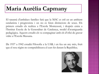 El tarannà d’ambdues famílies farà que la MAC es criï en un ambient
catalanista i progressista i on no es feien distincions de sexes. Els
primers estudis els realitza a l’Escola Montessori, i després entra a
l’Institut Escola de la Generalitat de Catalunya, model d’avantguarda
pedagògica. Aquests estudis els va compaginar amb els d’ofici de gravar
vidre a l’Escola Massana.
De 1937 a 1942 estudià Filosofia a la UAB, i en feu un any més, fruit
que el nou règim no comptabilitzava el curs fet durant la República.
Maria Aurèlia Capmany
 