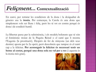 En canvi, per retratar les condicions de la dona i la desigualtat de
gèneres usa la ironia. Per començar, la Carola és una dona que
simplement vols ser lliure i feliç, però ho té tot en contra perquè és
dona i de condició humil.
La llibertat passa per la subsistència, i els models/referents que té són
el feminisme tronat de la Paquita Reinal o el camí que li mostra
l’Eugenia (la prostitució). Després de fer de minyona (un dels seus
destins) aposta per la 2a opció, però descobreix que tampoc és el camí
cap a la felicitat. Per aconseguir la felicitat és necessari tenir un
home al costat, perquè una dona sola no val per a res (i aquesta és
la ironia més gran).
Feliçment... Contextualització
 