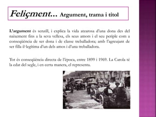 L’argument és senzill, i explica la vida atzarosa d’una dona des del
naixement fins a la seva vellesa, els seus amors i el seu periple com a
conseqüència de ser dona i de classe treballadora; amb l’agreujant de
ser filla il·legítima d’un dels amos i d’una treballadora.
Tot és conseqüència directa de l’època, entre 1899 i 1969. La Carola té
la edat del segle, i en certa manera, el representa.
Feliçment... Argument, trama i títol
 