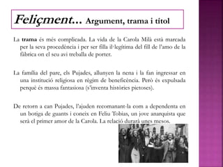 La trama és més complicada. La vida de la Carola Milà està marcada
per la seva procedència i per ser filla il·legítima del fill de l’amo de la
fàbrica on el seu avi treballa de porter.
La família del pare, els Pujades, allunyen la nena i la fan ingressar en
una institució religiosa en règim de beneficència. Però és expulsada
perquè és massa fantasiosa (s’inventa històries pietoses).
De retorn a can Pujades, l’ajuden recomanant-la com a dependenta en
un botiga de guants i coneix en Feliu Tobias, un jove anarquista que
serà el primer amor de la Carola. La relació durarà unes mesos.
Feliçment... Argument, trama i títol
 