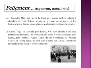 L’avi Salvador Milà farà servir la força per acabar amb la relació i
afusellen en Feliu Tobias, acusat de preparar un atemptat en les
lluites obreres. Com a conseqüència, en Salvador Milà també morirà.
La Carola fuig i és acollida pels Reinal. Viu com afillada i viu una
temporada tranquil·la. Se forma en una mena d’escola de dones dels
Reinal, però apareix l’Agustí Turull de qui s’enamora. La Paquita
s’oposa al festeig perquè se sent com a traïda per la noia. Finalment
la Carola marxa quan el jove l’abandona.
Feliçment... Argument, trama i títol
 