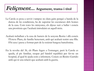 La Carola es posa a servir i tampoc no dura gaire perquè a banda de la
duresa de les condicions, ha de suportar les escomeses dels homes
de la casa. Com totes les minyones, els dijous surt a ballar i coneix
una prostituta que l’acabarà introduint en aquell món.
Acabarà treballant a la casa de barrets de la senyora Rosita i allà coneix
l’Esteve Plans, de família benestant, amb qui acabarà tenint una filla.
S’hi casa i passa a formar part de la societat burgesa barcelonina.
En la revolta del 36, els Plans fugen a l’estranger, però la Carola es
queda, al pis familiar, ocupat pel bàndol republicà per fer-ne un
hospital, al qual hi ajuda com a infermera. Coneix en Benito Garrido
amb qui té una relació que acabarà amb la guerra.
Feliçment... Argument, trama i títol
 