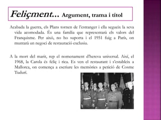 Acabada la guerra, els Plans tornen de l’estranger i ella segueix la seva
vida acomodada. És una família que representarà els valors del
Franquisme. Per això, no ho suporta i el 1951 fuig a París, on
muntarà un negoci de restauració exclusiu.
A la mort del marit, rep el nomenament d’hereva universal. Així, el
1968, la Carola és feliç i rica. Es ven el restaurant i s’estableix a
Mallorca, on comença a escriure les memòries a petició de Cosme
Tudurí.
Feliçment... Argument, trama i títol
 