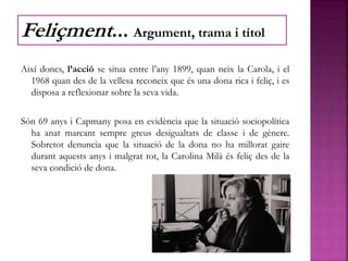 Així doncs, l’acció se situa entre l’any 1899, quan neix la Carola, i el
1968 quan des de la vellesa reconeix que és una dona rica i feliç, i es
disposa a reflexionar sobre la seva vida.
Són 69 anys i Capmany posa en evidència que la situació sociopolítica
ha anat marcant sempre greus desigualtats de classe i de gènere.
Sobretot denuncia que la situació de la dona no ha millorat gaire
durant aquests anys i malgrat tot, la Carolina Milà és feliç des de la
seva condició de dona.
Feliçment... Argument, trama i títol
 