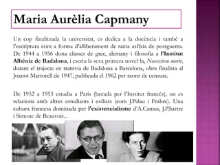 Un cop finalitzada la universitat, es dedica a la docència i també a
l’escriptura com a forma d’alliberament de tanta asfíxia de postguerra.
De 1944 a 1956 dona classes de grec, alemany i filosofia a l’Institut
Albéniz de Badalona, i escriu la seva primera novel·la, Necessitem morir,
durant el trajecte en tramvia de Badalona a Barcelona, obra finalista al
Joanot Martorell de 1947, publicada el 1962 per raons de censura.
De 1952 a 1953 estudia a Paris (becada per l’Institut francès), on es
relaciona amb altres estudiants i exiliats (com J.Palau i Frabre). Una
cultura francesa dominada per l’existencialisme d’A.Camus, J.P.Sartre
i Simone de Beauvoir...
Maria Aurèlia Capmany
 