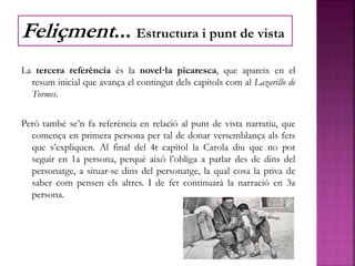 La tercera referència és la novel·la picaresca, que apareix en el
resum inicial que avança el contingut dels capítols com al Lazarillo de
Tormes.
Però també se’n fa referència en relació al punt de vista narratiu, que
comença en primera persona per tal de donar versemblança als fets
que s’expliquen. Al final del 4t capítol la Carola diu que no pot
seguir en 1a persona, perquè això l’obliga a parlar des de dins del
personatge, a situar-se dins del personatge, la qual cosa la priva de
saber com pensen els altres. I de fet continuarà la narració en 3a
persona.
Feliçment... Estructura i punt de vista
 