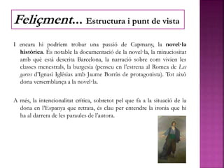 I encara hi podríem trobar una passió de Capmany, la novel·la
històrica. És notable la documentació de la novel·la, la minuciositat
amb què està descrita Barcelona, la narració sobre com vivien les
classes menestrals, la burgesia (penseu en l’estrena al Romea de Les
garses d’Ignasi Iglésias amb Jaume Borràs de protagonista). Tot això
dona versemblança a la novel·la.
A més, la intencionalitat crítica, sobretot pel que fa a la situació de la
dona en l’Espanya que retrata, és clau per entendre la ironia que hi
ha al darrera de les paraules de l’autora.
Feliçment... Estructura i punt de vista
 