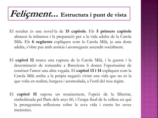 El resultat és una novel·la de 15 capítols. Els 5 primers capítols
abracen la infantesa i la preparació per a la vida adulta de la Carola
Milà. Els 6 següents expliquen com la Carola Milà, ja una dona
adulta, s’obre pas amb astúcia i aconsegueix ascendir socialment.
El capítol 12 marca una ruptura de la Carola Milà, i la guerra i la
determinació de romandre a Barcelona li donen l’oportunitat de
conèixer l’amor una altra vegada. El capítol 13 i 14 expliquen com la
Carola Milà arriba a la pròpia negació vivint una vida que no és la
que volia en realitat, burgesa i acomodada, a l’estil del nou règim.
El capítol 15 suposa un renaixement, l’opció de la llibertat,
simbolitzada pel París dels anys 60, i l’etapa final de la vellesa en què
la protagonista reflexiona sobre la seva vida i escriu les seves
memòries.
Feliçment... Estructura i punt de vista
 
